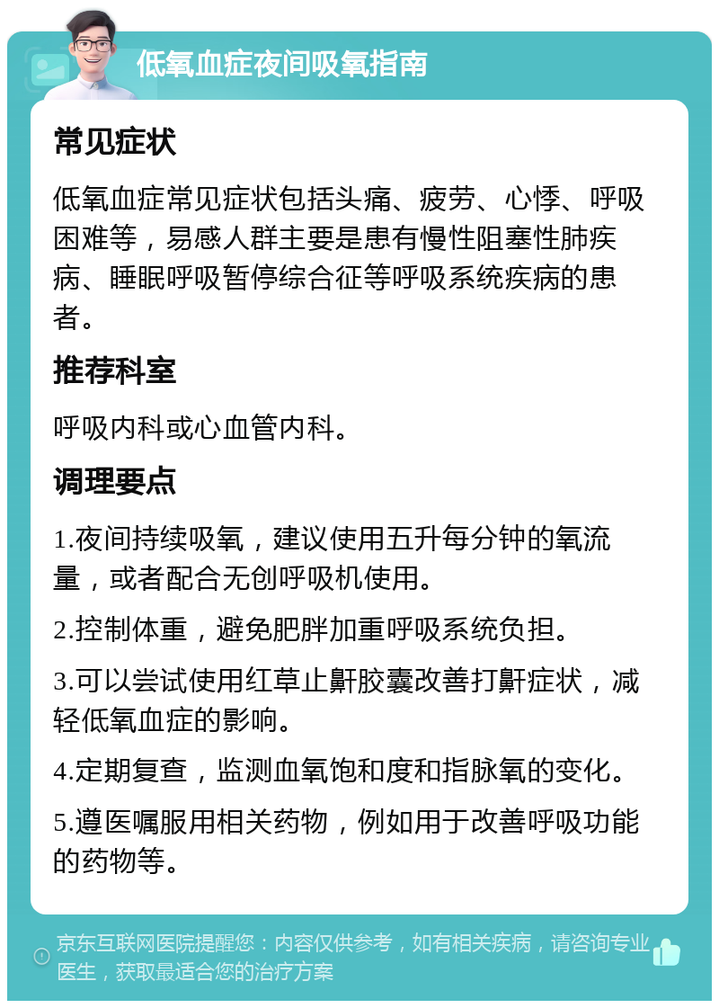 低氧血症夜间吸氧指南 常见症状 低氧血症常见症状包括头痛、疲劳、心悸、呼吸困难等，易感人群主要是患有慢性阻塞性肺疾病、睡眠呼吸暂停综合征等呼吸系统疾病的患者。 推荐科室 呼吸内科或心血管内科。 调理要点 1.夜间持续吸氧，建议使用五升每分钟的氧流量，或者配合无创呼吸机使用。 2.控制体重，避免肥胖加重呼吸系统负担。 3.可以尝试使用红草止鼾胶囊改善打鼾症状，减轻低氧血症的影响。 4.定期复查，监测血氧饱和度和指脉氧的变化。 5.遵医嘱服用相关药物，例如用于改善呼吸功能的药物等。