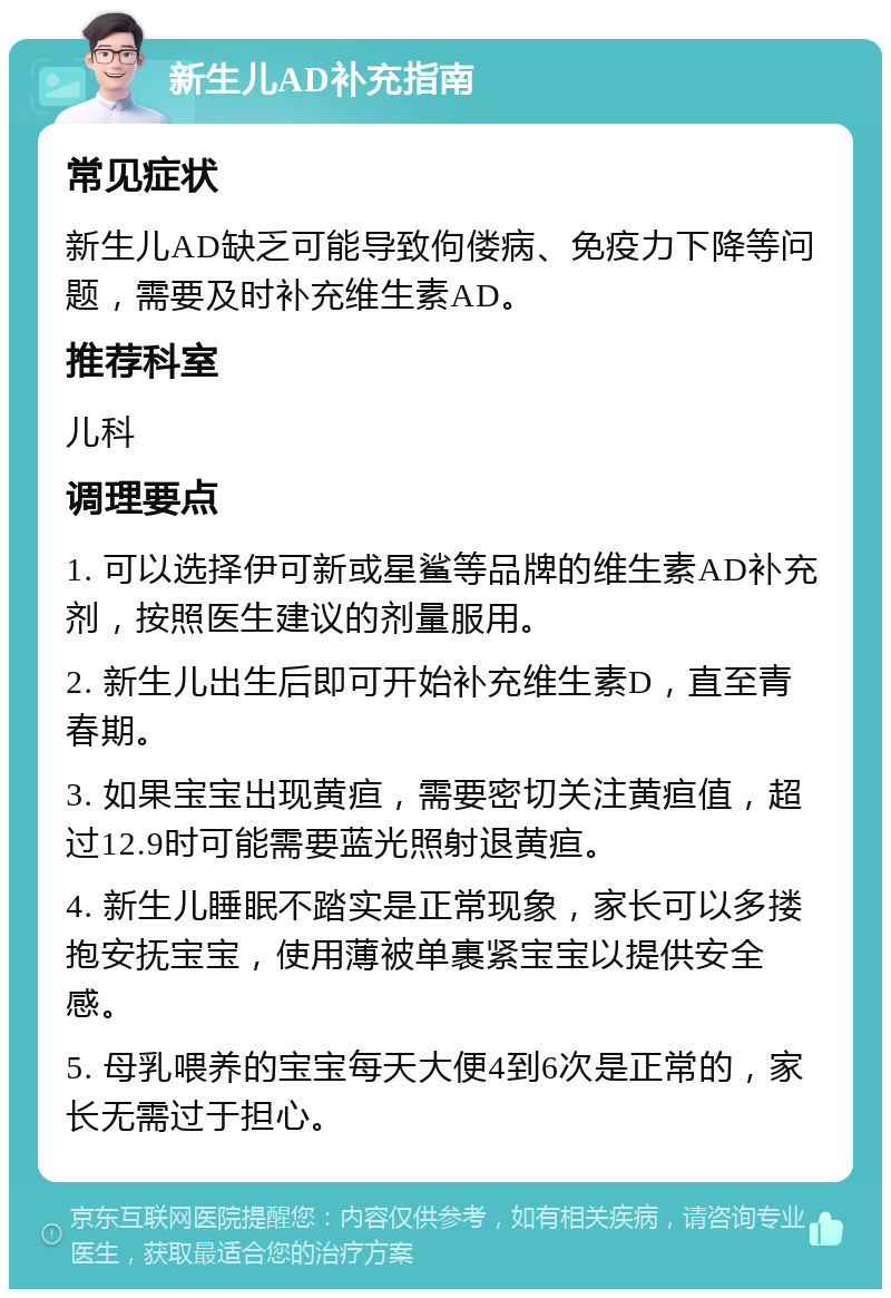 新生儿AD补充指南 常见症状 新生儿AD缺乏可能导致佝偻病、免疫力下降等问题，需要及时补充维生素AD。 推荐科室 儿科 调理要点 1. 可以选择伊可新或星鲨等品牌的维生素AD补充剂，按照医生建议的剂量服用。 2. 新生儿出生后即可开始补充维生素D，直至青春期。 3. 如果宝宝出现黄疸，需要密切关注黄疸值，超过12.9时可能需要蓝光照射退黄疸。 4. 新生儿睡眠不踏实是正常现象，家长可以多搂抱安抚宝宝，使用薄被单裹紧宝宝以提供安全感。 5. 母乳喂养的宝宝每天大便4到6次是正常的，家长无需过于担心。