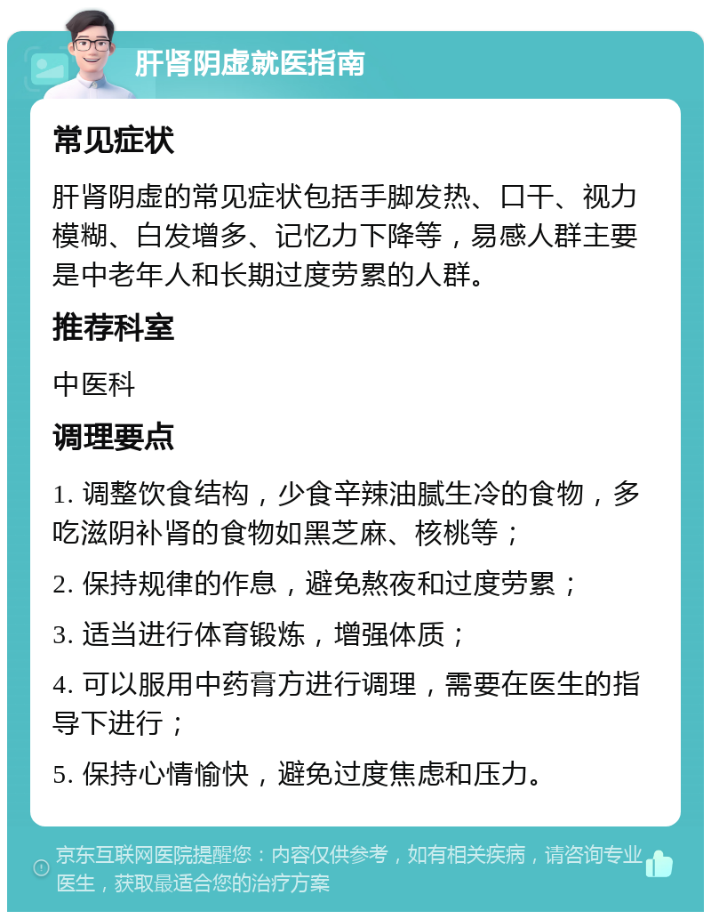 肝肾阴虚就医指南 常见症状 肝肾阴虚的常见症状包括手脚发热、口干、视力模糊、白发增多、记忆力下降等，易感人群主要是中老年人和长期过度劳累的人群。 推荐科室 中医科 调理要点 1. 调整饮食结构，少食辛辣油腻生冷的食物，多吃滋阴补肾的食物如黑芝麻、核桃等； 2. 保持规律的作息，避免熬夜和过度劳累； 3. 适当进行体育锻炼，增强体质； 4. 可以服用中药膏方进行调理，需要在医生的指导下进行； 5. 保持心情愉快，避免过度焦虑和压力。