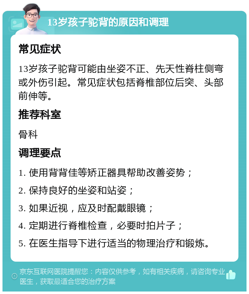 13岁孩子驼背的原因和调理 常见症状 13岁孩子驼背可能由坐姿不正、先天性脊柱侧弯或外伤引起。常见症状包括脊椎部位后突、头部前伸等。 推荐科室 骨科 调理要点 1. 使用背背佳等矫正器具帮助改善姿势； 2. 保持良好的坐姿和站姿； 3. 如果近视，应及时配戴眼镜； 4. 定期进行脊椎检查，必要时拍片子； 5. 在医生指导下进行适当的物理治疗和锻炼。