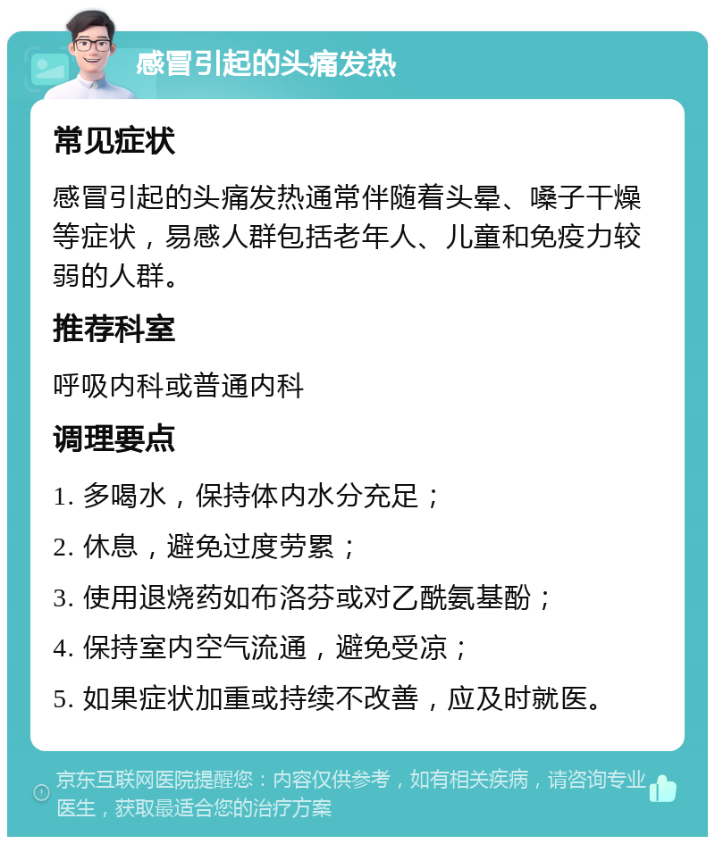 感冒引起的头痛发热 常见症状 感冒引起的头痛发热通常伴随着头晕、嗓子干燥等症状，易感人群包括老年人、儿童和免疫力较弱的人群。 推荐科室 呼吸内科或普通内科 调理要点 1. 多喝水，保持体内水分充足； 2. 休息，避免过度劳累； 3. 使用退烧药如布洛芬或对乙酰氨基酚； 4. 保持室内空气流通，避免受凉； 5. 如果症状加重或持续不改善，应及时就医。