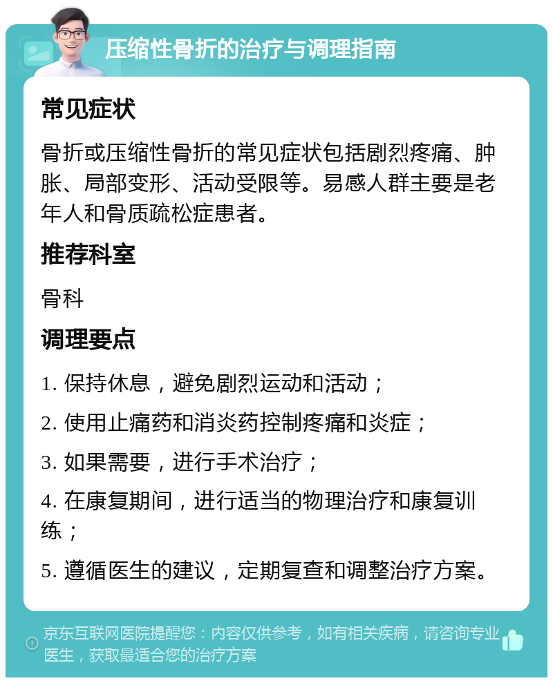 压缩性骨折的治疗与调理指南 常见症状 骨折或压缩性骨折的常见症状包括剧烈疼痛、肿胀、局部变形、活动受限等。易感人群主要是老年人和骨质疏松症患者。 推荐科室 骨科 调理要点 1. 保持休息，避免剧烈运动和活动； 2. 使用止痛药和消炎药控制疼痛和炎症； 3. 如果需要，进行手术治疗； 4. 在康复期间，进行适当的物理治疗和康复训练； 5. 遵循医生的建议，定期复查和调整治疗方案。