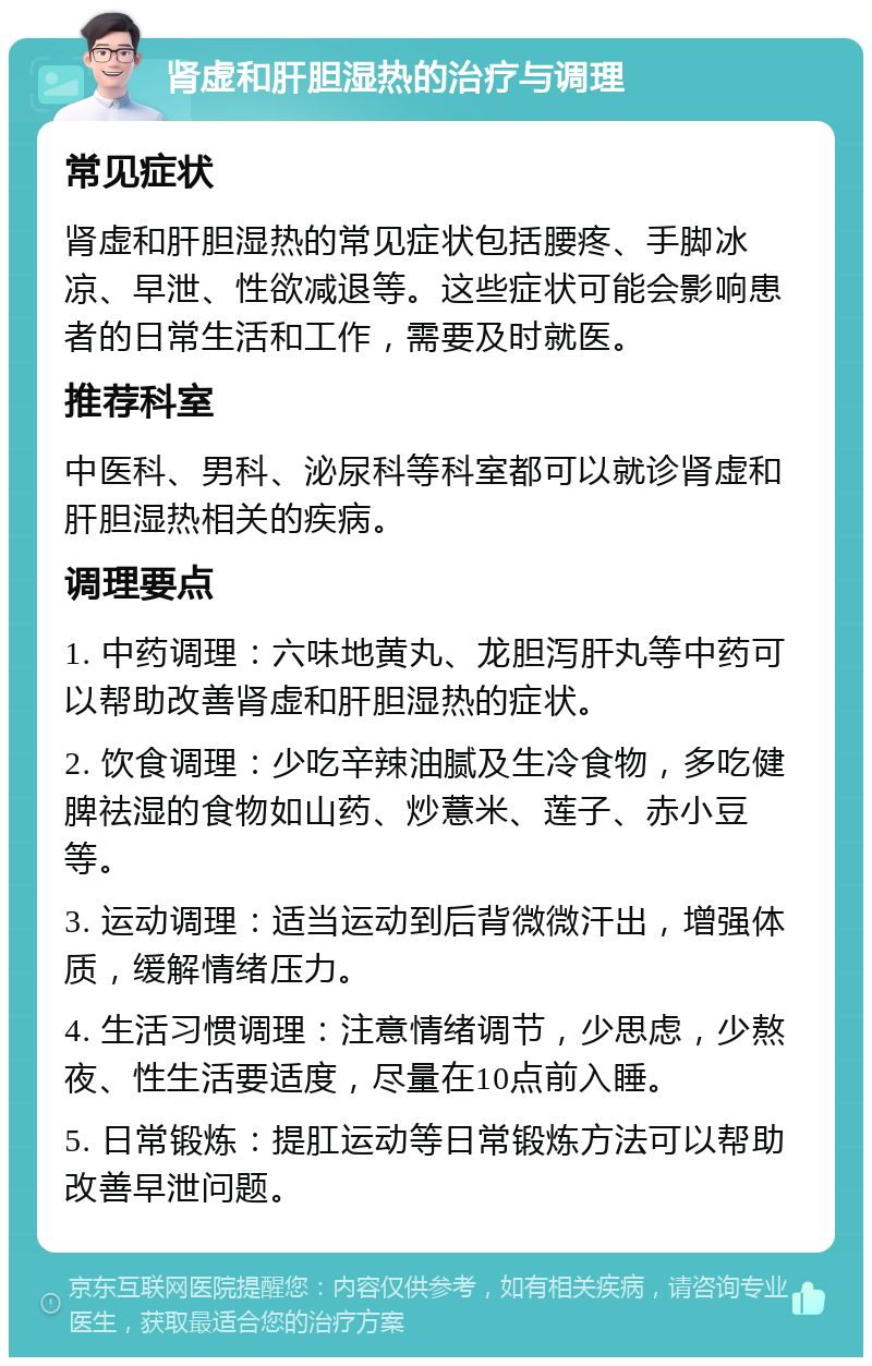 肾虚和肝胆湿热的治疗与调理 常见症状 肾虚和肝胆湿热的常见症状包括腰疼、手脚冰凉、早泄、性欲减退等。这些症状可能会影响患者的日常生活和工作，需要及时就医。 推荐科室 中医科、男科、泌尿科等科室都可以就诊肾虚和肝胆湿热相关的疾病。 调理要点 1. 中药调理：六味地黄丸、龙胆泻肝丸等中药可以帮助改善肾虚和肝胆湿热的症状。 2. 饮食调理：少吃辛辣油腻及生冷食物，多吃健脾祛湿的食物如山药、炒薏米、莲子、赤小豆等。 3. 运动调理：适当运动到后背微微汗出，增强体质，缓解情绪压力。 4. 生活习惯调理：注意情绪调节，少思虑，少熬夜、性生活要适度，尽量在10点前入睡。 5. 日常锻炼：提肛运动等日常锻炼方法可以帮助改善早泄问题。