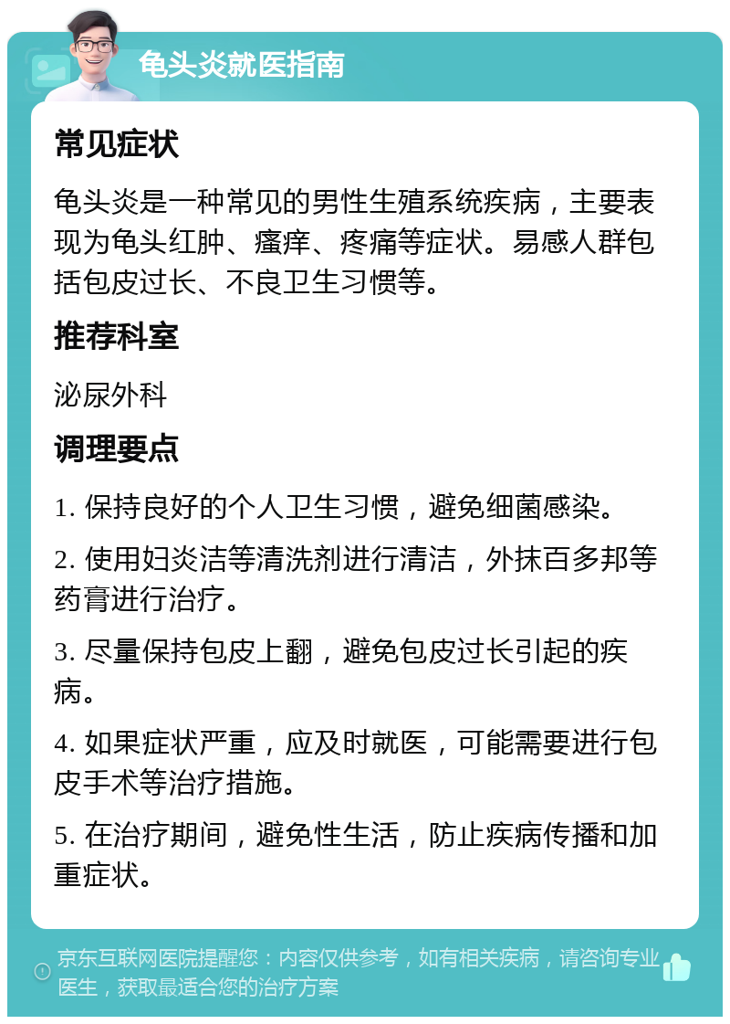 龟头炎就医指南 常见症状 龟头炎是一种常见的男性生殖系统疾病，主要表现为龟头红肿、瘙痒、疼痛等症状。易感人群包括包皮过长、不良卫生习惯等。 推荐科室 泌尿外科 调理要点 1. 保持良好的个人卫生习惯，避免细菌感染。 2. 使用妇炎洁等清洗剂进行清洁，外抹百多邦等药膏进行治疗。 3. 尽量保持包皮上翻，避免包皮过长引起的疾病。 4. 如果症状严重，应及时就医，可能需要进行包皮手术等治疗措施。 5. 在治疗期间，避免性生活，防止疾病传播和加重症状。