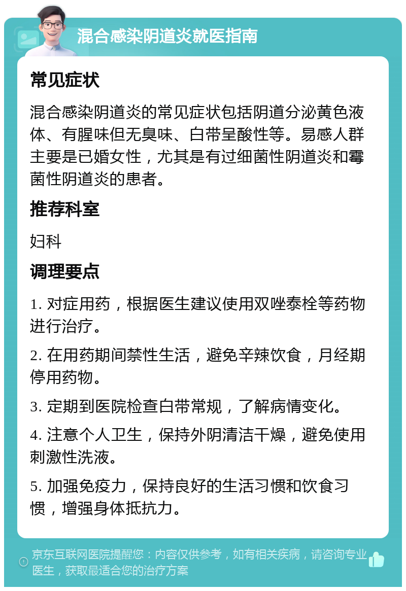 混合感染阴道炎就医指南 常见症状 混合感染阴道炎的常见症状包括阴道分泌黄色液体、有腥味但无臭味、白带呈酸性等。易感人群主要是已婚女性，尤其是有过细菌性阴道炎和霉菌性阴道炎的患者。 推荐科室 妇科 调理要点 1. 对症用药，根据医生建议使用双唑泰栓等药物进行治疗。 2. 在用药期间禁性生活，避免辛辣饮食，月经期停用药物。 3. 定期到医院检查白带常规，了解病情变化。 4. 注意个人卫生，保持外阴清洁干燥，避免使用刺激性洗液。 5. 加强免疫力，保持良好的生活习惯和饮食习惯，增强身体抵抗力。