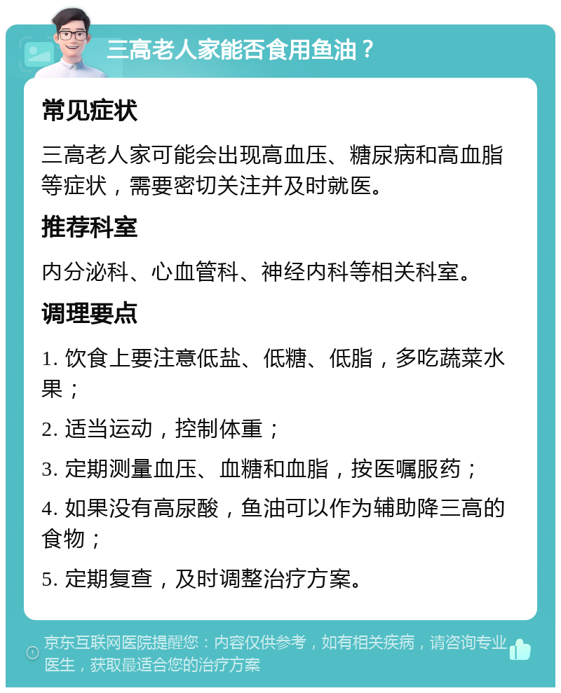 三高老人家能否食用鱼油？ 常见症状 三高老人家可能会出现高血压、糖尿病和高血脂等症状，需要密切关注并及时就医。 推荐科室 内分泌科、心血管科、神经内科等相关科室。 调理要点 1. 饮食上要注意低盐、低糖、低脂，多吃蔬菜水果； 2. 适当运动，控制体重； 3. 定期测量血压、血糖和血脂，按医嘱服药； 4. 如果没有高尿酸，鱼油可以作为辅助降三高的食物； 5. 定期复查，及时调整治疗方案。