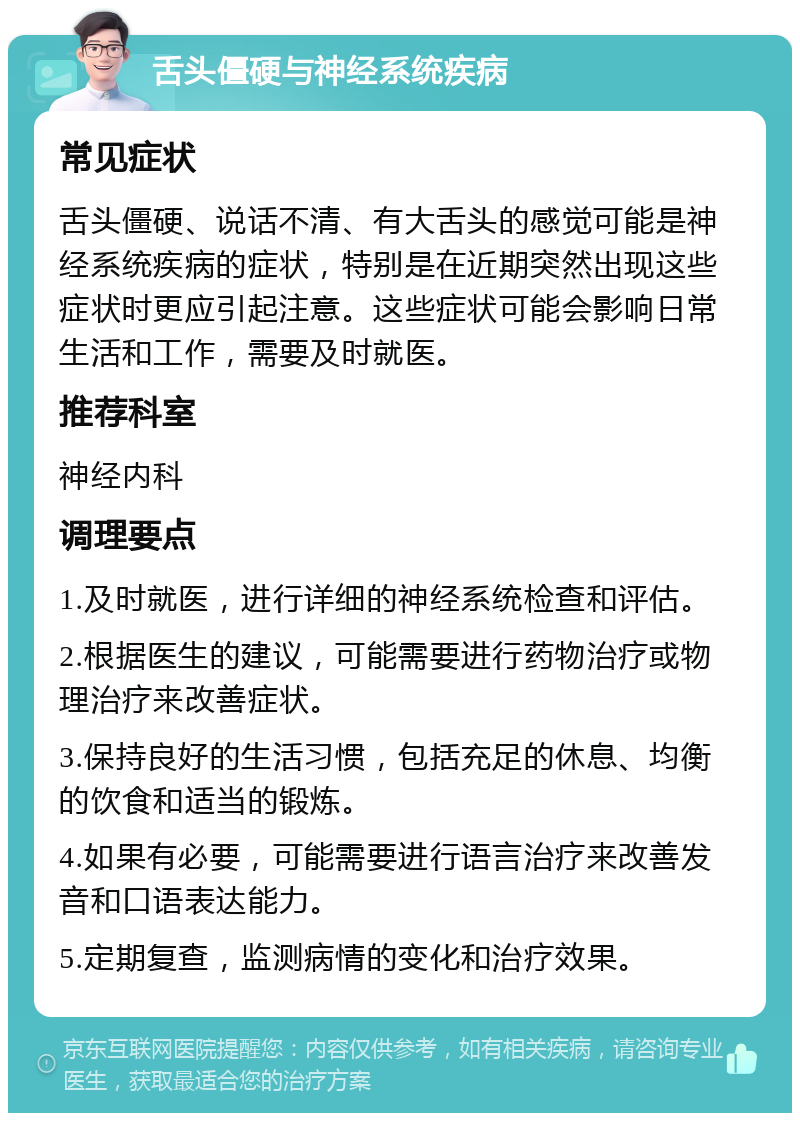 舌头僵硬与神经系统疾病 常见症状 舌头僵硬、说话不清、有大舌头的感觉可能是神经系统疾病的症状，特别是在近期突然出现这些症状时更应引起注意。这些症状可能会影响日常生活和工作，需要及时就医。 推荐科室 神经内科 调理要点 1.及时就医，进行详细的神经系统检查和评估。 2.根据医生的建议，可能需要进行药物治疗或物理治疗来改善症状。 3.保持良好的生活习惯，包括充足的休息、均衡的饮食和适当的锻炼。 4.如果有必要，可能需要进行语言治疗来改善发音和口语表达能力。 5.定期复查，监测病情的变化和治疗效果。