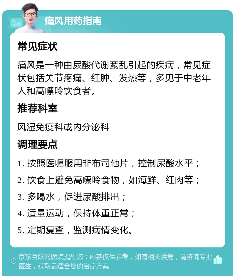 痛风用药指南 常见症状 痛风是一种由尿酸代谢紊乱引起的疾病，常见症状包括关节疼痛、红肿、发热等，多见于中老年人和高嘌呤饮食者。 推荐科室 风湿免疫科或内分泌科 调理要点 1. 按照医嘱服用非布司他片，控制尿酸水平； 2. 饮食上避免高嘌呤食物，如海鲜、红肉等； 3. 多喝水，促进尿酸排出； 4. 适量运动，保持体重正常； 5. 定期复查，监测病情变化。