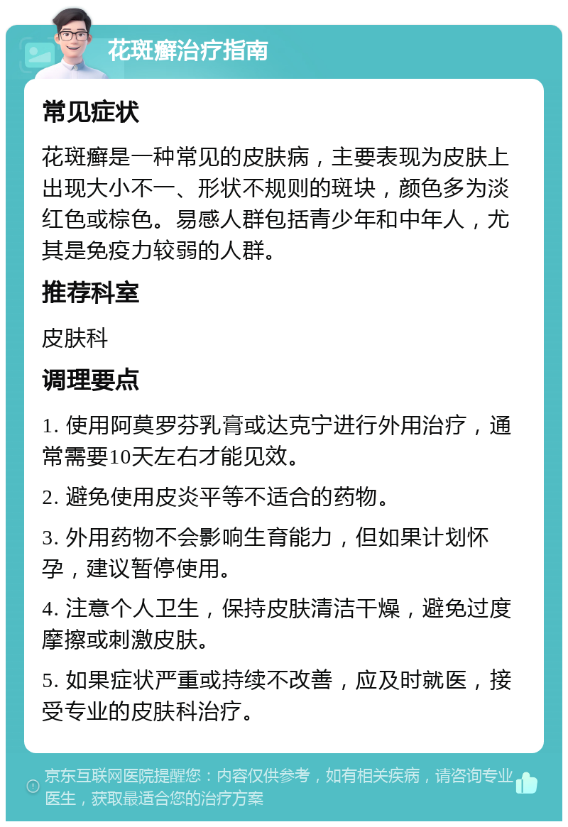 花斑癣治疗指南 常见症状 花斑癣是一种常见的皮肤病，主要表现为皮肤上出现大小不一、形状不规则的斑块，颜色多为淡红色或棕色。易感人群包括青少年和中年人，尤其是免疫力较弱的人群。 推荐科室 皮肤科 调理要点 1. 使用阿莫罗芬乳膏或达克宁进行外用治疗，通常需要10天左右才能见效。 2. 避免使用皮炎平等不适合的药物。 3. 外用药物不会影响生育能力，但如果计划怀孕，建议暂停使用。 4. 注意个人卫生，保持皮肤清洁干燥，避免过度摩擦或刺激皮肤。 5. 如果症状严重或持续不改善，应及时就医，接受专业的皮肤科治疗。