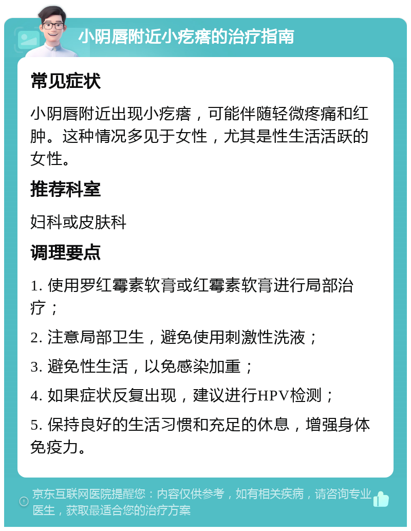 小阴唇附近小疙瘩的治疗指南 常见症状 小阴唇附近出现小疙瘩，可能伴随轻微疼痛和红肿。这种情况多见于女性，尤其是性生活活跃的女性。 推荐科室 妇科或皮肤科 调理要点 1. 使用罗红霉素软膏或红霉素软膏进行局部治疗； 2. 注意局部卫生，避免使用刺激性洗液； 3. 避免性生活，以免感染加重； 4. 如果症状反复出现，建议进行HPV检测； 5. 保持良好的生活习惯和充足的休息，增强身体免疫力。