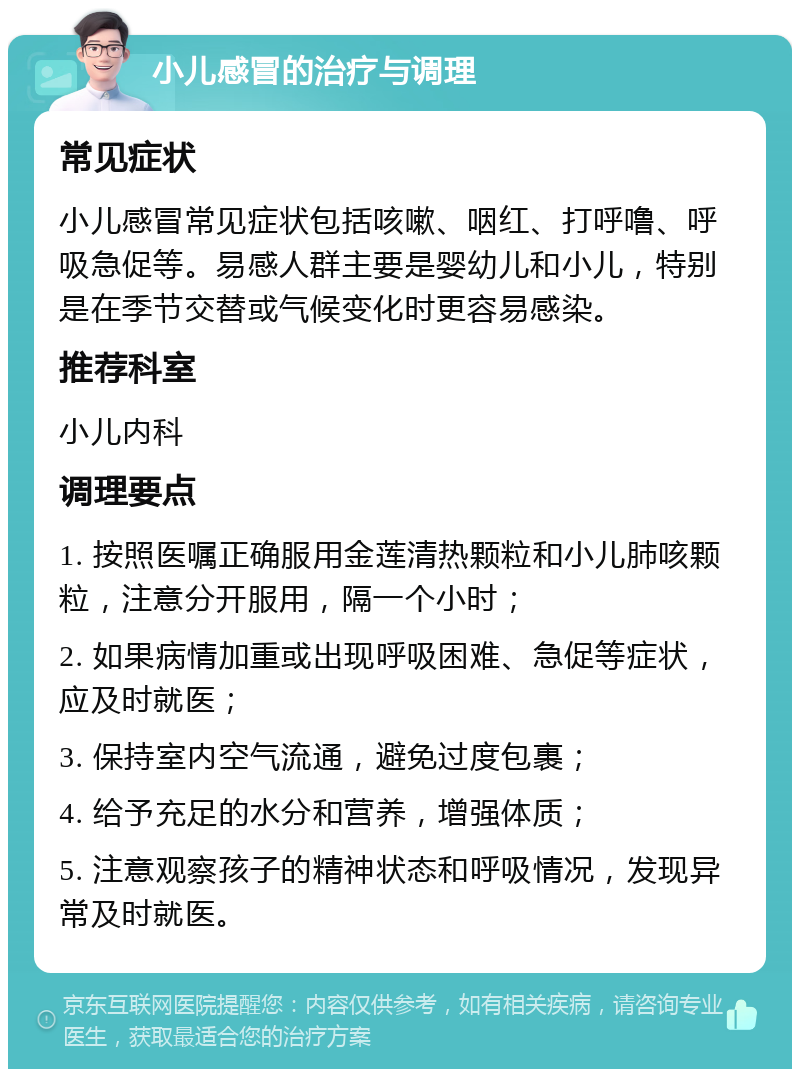 小儿感冒的治疗与调理 常见症状 小儿感冒常见症状包括咳嗽、咽红、打呼噜、呼吸急促等。易感人群主要是婴幼儿和小儿，特别是在季节交替或气候变化时更容易感染。 推荐科室 小儿内科 调理要点 1. 按照医嘱正确服用金莲清热颗粒和小儿肺咳颗粒，注意分开服用，隔一个小时； 2. 如果病情加重或出现呼吸困难、急促等症状，应及时就医； 3. 保持室内空气流通，避免过度包裹； 4. 给予充足的水分和营养，增强体质； 5. 注意观察孩子的精神状态和呼吸情况，发现异常及时就医。