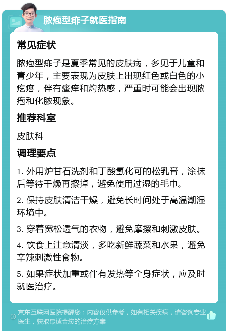 脓疱型痱子就医指南 常见症状 脓疱型痱子是夏季常见的皮肤病，多见于儿童和青少年，主要表现为皮肤上出现红色或白色的小疙瘩，伴有瘙痒和灼热感，严重时可能会出现脓疱和化脓现象。 推荐科室 皮肤科 调理要点 1. 外用炉甘石洗剂和丁酸氢化可的松乳膏，涂抹后等待干燥再擦掉，避免使用过湿的毛巾。 2. 保持皮肤清洁干燥，避免长时间处于高温潮湿环境中。 3. 穿着宽松透气的衣物，避免摩擦和刺激皮肤。 4. 饮食上注意清淡，多吃新鲜蔬菜和水果，避免辛辣刺激性食物。 5. 如果症状加重或伴有发热等全身症状，应及时就医治疗。