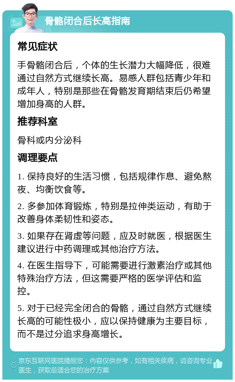 骨骼闭合后长高指南 常见症状 手骨骼闭合后，个体的生长潜力大幅降低，很难通过自然方式继续长高。易感人群包括青少年和成年人，特别是那些在骨骼发育期结束后仍希望增加身高的人群。 推荐科室 骨科或内分泌科 调理要点 1. 保持良好的生活习惯，包括规律作息、避免熬夜、均衡饮食等。 2. 多参加体育锻炼，特别是拉伸类运动，有助于改善身体柔韧性和姿态。 3. 如果存在肾虚等问题，应及时就医，根据医生建议进行中药调理或其他治疗方法。 4. 在医生指导下，可能需要进行激素治疗或其他特殊治疗方法，但这需要严格的医学评估和监控。 5. 对于已经完全闭合的骨骼，通过自然方式继续长高的可能性极小，应以保持健康为主要目标，而不是过分追求身高增长。