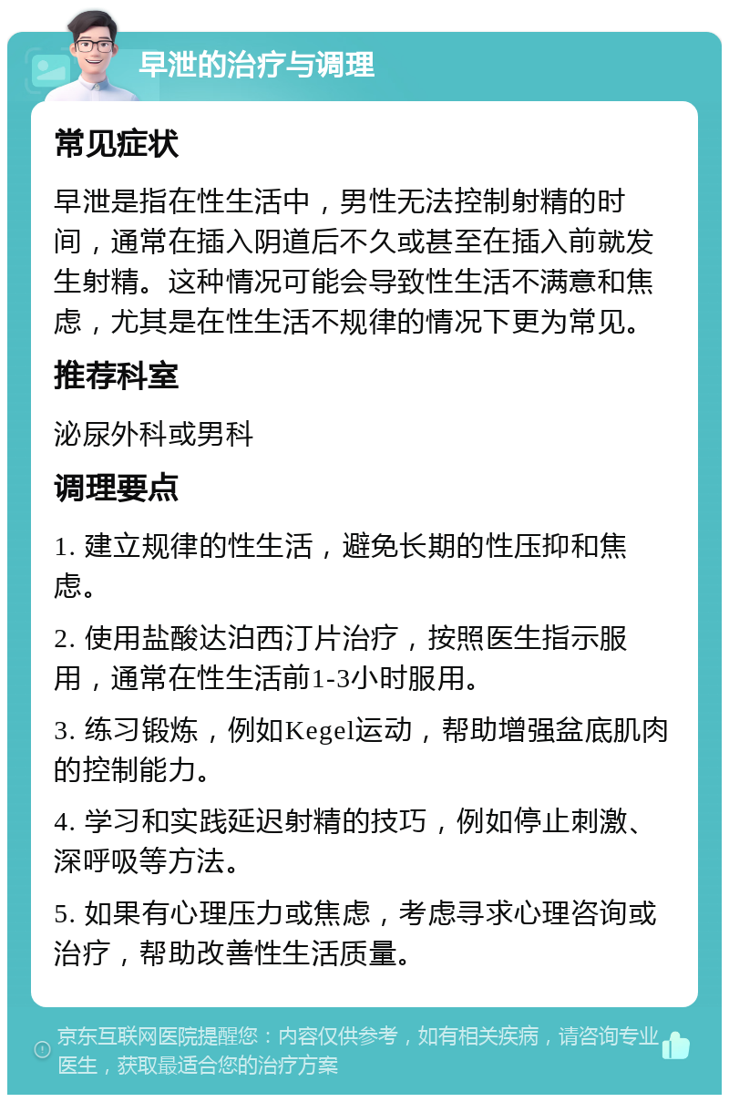 早泄的治疗与调理 常见症状 早泄是指在性生活中，男性无法控制射精的时间，通常在插入阴道后不久或甚至在插入前就发生射精。这种情况可能会导致性生活不满意和焦虑，尤其是在性生活不规律的情况下更为常见。 推荐科室 泌尿外科或男科 调理要点 1. 建立规律的性生活，避免长期的性压抑和焦虑。 2. 使用盐酸达泊西汀片治疗，按照医生指示服用，通常在性生活前1-3小时服用。 3. 练习锻炼，例如Kegel运动，帮助增强盆底肌肉的控制能力。 4. 学习和实践延迟射精的技巧，例如停止刺激、深呼吸等方法。 5. 如果有心理压力或焦虑，考虑寻求心理咨询或治疗，帮助改善性生活质量。