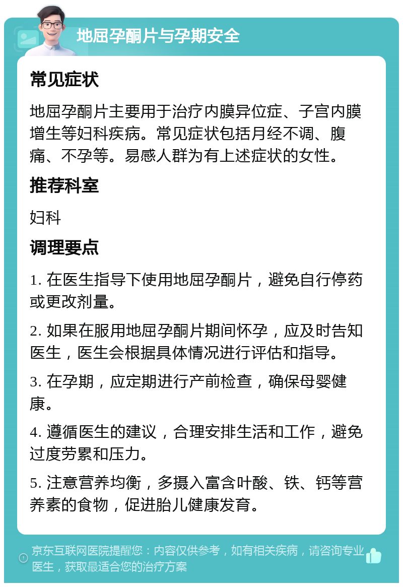 地屈孕酮片与孕期安全 常见症状 地屈孕酮片主要用于治疗内膜异位症、子宫内膜增生等妇科疾病。常见症状包括月经不调、腹痛、不孕等。易感人群为有上述症状的女性。 推荐科室 妇科 调理要点 1. 在医生指导下使用地屈孕酮片，避免自行停药或更改剂量。 2. 如果在服用地屈孕酮片期间怀孕，应及时告知医生，医生会根据具体情况进行评估和指导。 3. 在孕期，应定期进行产前检查，确保母婴健康。 4. 遵循医生的建议，合理安排生活和工作，避免过度劳累和压力。 5. 注意营养均衡，多摄入富含叶酸、铁、钙等营养素的食物，促进胎儿健康发育。