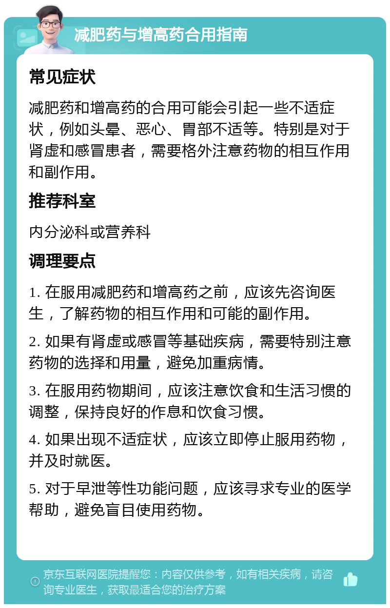 减肥药与增高药合用指南 常见症状 减肥药和增高药的合用可能会引起一些不适症状，例如头晕、恶心、胃部不适等。特别是对于肾虚和感冒患者，需要格外注意药物的相互作用和副作用。 推荐科室 内分泌科或营养科 调理要点 1. 在服用减肥药和增高药之前，应该先咨询医生，了解药物的相互作用和可能的副作用。 2. 如果有肾虚或感冒等基础疾病，需要特别注意药物的选择和用量，避免加重病情。 3. 在服用药物期间，应该注意饮食和生活习惯的调整，保持良好的作息和饮食习惯。 4. 如果出现不适症状，应该立即停止服用药物，并及时就医。 5. 对于早泄等性功能问题，应该寻求专业的医学帮助，避免盲目使用药物。