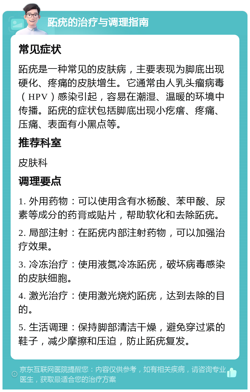 跖疣的治疗与调理指南 常见症状 跖疣是一种常见的皮肤病，主要表现为脚底出现硬化、疼痛的皮肤增生。它通常由人乳头瘤病毒（HPV）感染引起，容易在潮湿、温暖的环境中传播。跖疣的症状包括脚底出现小疙瘩、疼痛、压痛、表面有小黑点等。 推荐科室 皮肤科 调理要点 1. 外用药物：可以使用含有水杨酸、苯甲酸、尿素等成分的药膏或贴片，帮助软化和去除跖疣。 2. 局部注射：在跖疣内部注射药物，可以加强治疗效果。 3. 冷冻治疗：使用液氮冷冻跖疣，破坏病毒感染的皮肤细胞。 4. 激光治疗：使用激光烧灼跖疣，达到去除的目的。 5. 生活调理：保持脚部清洁干燥，避免穿过紧的鞋子，减少摩擦和压迫，防止跖疣复发。