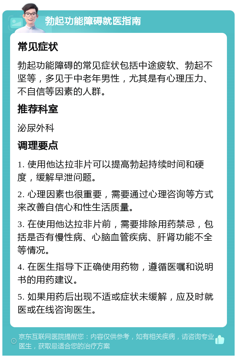 勃起功能障碍就医指南 常见症状 勃起功能障碍的常见症状包括中途疲软、勃起不坚等，多见于中老年男性，尤其是有心理压力、不自信等因素的人群。 推荐科室 泌尿外科 调理要点 1. 使用他达拉非片可以提高勃起持续时间和硬度，缓解早泄问题。 2. 心理因素也很重要，需要通过心理咨询等方式来改善自信心和性生活质量。 3. 在使用他达拉非片前，需要排除用药禁忌，包括是否有慢性病、心脑血管疾病、肝肾功能不全等情况。 4. 在医生指导下正确使用药物，遵循医嘱和说明书的用药建议。 5. 如果用药后出现不适或症状未缓解，应及时就医或在线咨询医生。