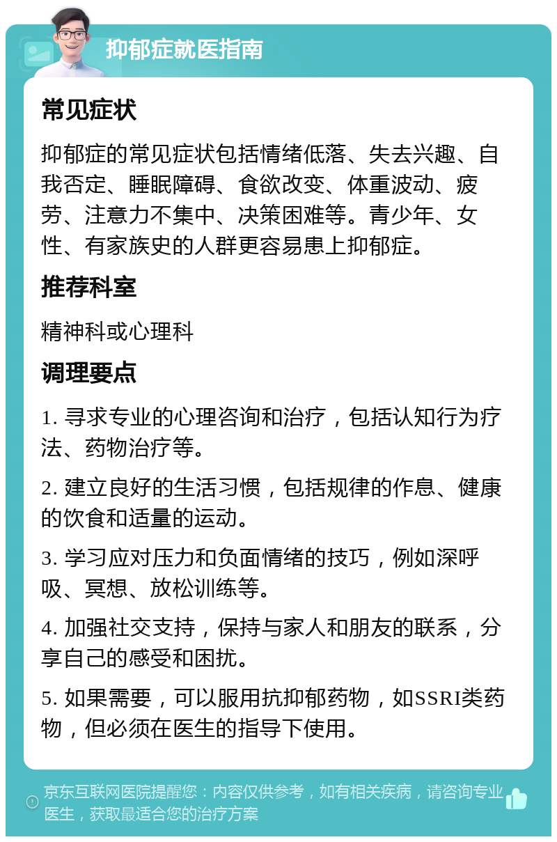 抑郁症就医指南 常见症状 抑郁症的常见症状包括情绪低落、失去兴趣、自我否定、睡眠障碍、食欲改变、体重波动、疲劳、注意力不集中、决策困难等。青少年、女性、有家族史的人群更容易患上抑郁症。 推荐科室 精神科或心理科 调理要点 1. 寻求专业的心理咨询和治疗，包括认知行为疗法、药物治疗等。 2. 建立良好的生活习惯，包括规律的作息、健康的饮食和适量的运动。 3. 学习应对压力和负面情绪的技巧，例如深呼吸、冥想、放松训练等。 4. 加强社交支持，保持与家人和朋友的联系，分享自己的感受和困扰。 5. 如果需要，可以服用抗抑郁药物，如SSRI类药物，但必须在医生的指导下使用。