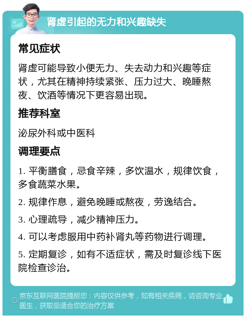 肾虚引起的无力和兴趣缺失 常见症状 肾虚可能导致小便无力、失去动力和兴趣等症状，尤其在精神持续紧张、压力过大、晚睡熬夜、饮酒等情况下更容易出现。 推荐科室 泌尿外科或中医科 调理要点 1. 平衡膳食，忌食辛辣，多饮温水，规律饮食，多食蔬菜水果。 2. 规律作息，避免晚睡或熬夜，劳逸结合。 3. 心理疏导，减少精神压力。 4. 可以考虑服用中药补肾丸等药物进行调理。 5. 定期复诊，如有不适症状，需及时复诊线下医院检查诊治。