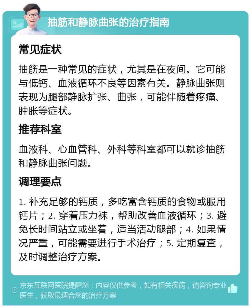 抽筋和静脉曲张的治疗指南 常见症状 抽筋是一种常见的症状，尤其是在夜间。它可能与低钙、血液循环不良等因素有关。静脉曲张则表现为腿部静脉扩张、曲张，可能伴随着疼痛、肿胀等症状。 推荐科室 血液科、心血管科、外科等科室都可以就诊抽筋和静脉曲张问题。 调理要点 1. 补充足够的钙质，多吃富含钙质的食物或服用钙片；2. 穿着压力袜，帮助改善血液循环；3. 避免长时间站立或坐着，适当活动腿部；4. 如果情况严重，可能需要进行手术治疗；5. 定期复查，及时调整治疗方案。