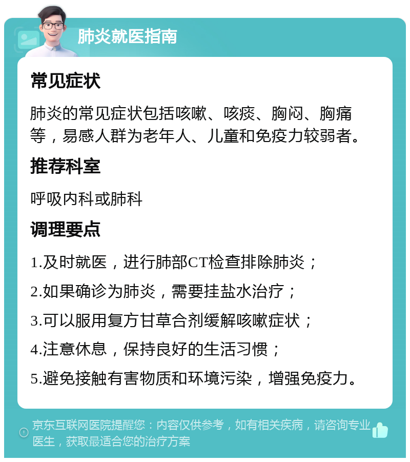 肺炎就医指南 常见症状 肺炎的常见症状包括咳嗽、咳痰、胸闷、胸痛等，易感人群为老年人、儿童和免疫力较弱者。 推荐科室 呼吸内科或肺科 调理要点 1.及时就医，进行肺部CT检查排除肺炎； 2.如果确诊为肺炎，需要挂盐水治疗； 3.可以服用复方甘草合剂缓解咳嗽症状； 4.注意休息，保持良好的生活习惯； 5.避免接触有害物质和环境污染，增强免疫力。