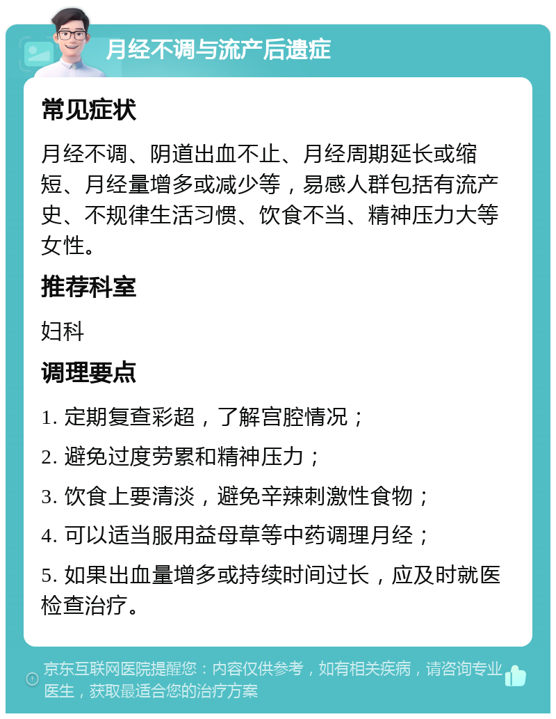 月经不调与流产后遗症 常见症状 月经不调、阴道出血不止、月经周期延长或缩短、月经量增多或减少等，易感人群包括有流产史、不规律生活习惯、饮食不当、精神压力大等女性。 推荐科室 妇科 调理要点 1. 定期复查彩超，了解宫腔情况； 2. 避免过度劳累和精神压力； 3. 饮食上要清淡，避免辛辣刺激性食物； 4. 可以适当服用益母草等中药调理月经； 5. 如果出血量增多或持续时间过长，应及时就医检查治疗。