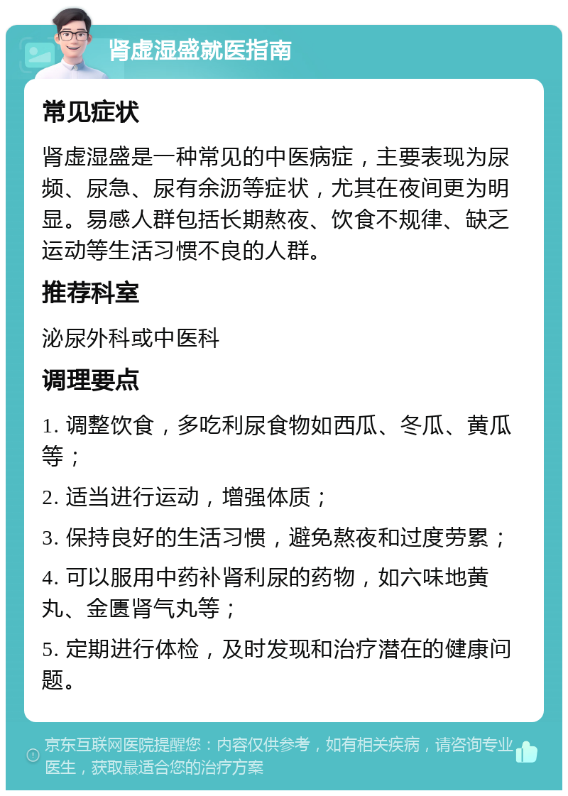 肾虚湿盛就医指南 常见症状 肾虚湿盛是一种常见的中医病症，主要表现为尿频、尿急、尿有余沥等症状，尤其在夜间更为明显。易感人群包括长期熬夜、饮食不规律、缺乏运动等生活习惯不良的人群。 推荐科室 泌尿外科或中医科 调理要点 1. 调整饮食，多吃利尿食物如西瓜、冬瓜、黄瓜等； 2. 适当进行运动，增强体质； 3. 保持良好的生活习惯，避免熬夜和过度劳累； 4. 可以服用中药补肾利尿的药物，如六味地黄丸、金匮肾气丸等； 5. 定期进行体检，及时发现和治疗潜在的健康问题。