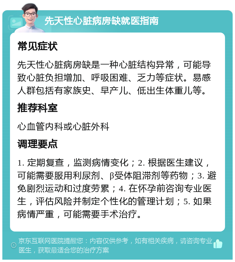 先天性心脏病房缺就医指南 常见症状 先天性心脏病房缺是一种心脏结构异常，可能导致心脏负担增加、呼吸困难、乏力等症状。易感人群包括有家族史、早产儿、低出生体重儿等。 推荐科室 心血管内科或心脏外科 调理要点 1. 定期复查，监测病情变化；2. 根据医生建议，可能需要服用利尿剂、β受体阻滞剂等药物；3. 避免剧烈运动和过度劳累；4. 在怀孕前咨询专业医生，评估风险并制定个性化的管理计划；5. 如果病情严重，可能需要手术治疗。