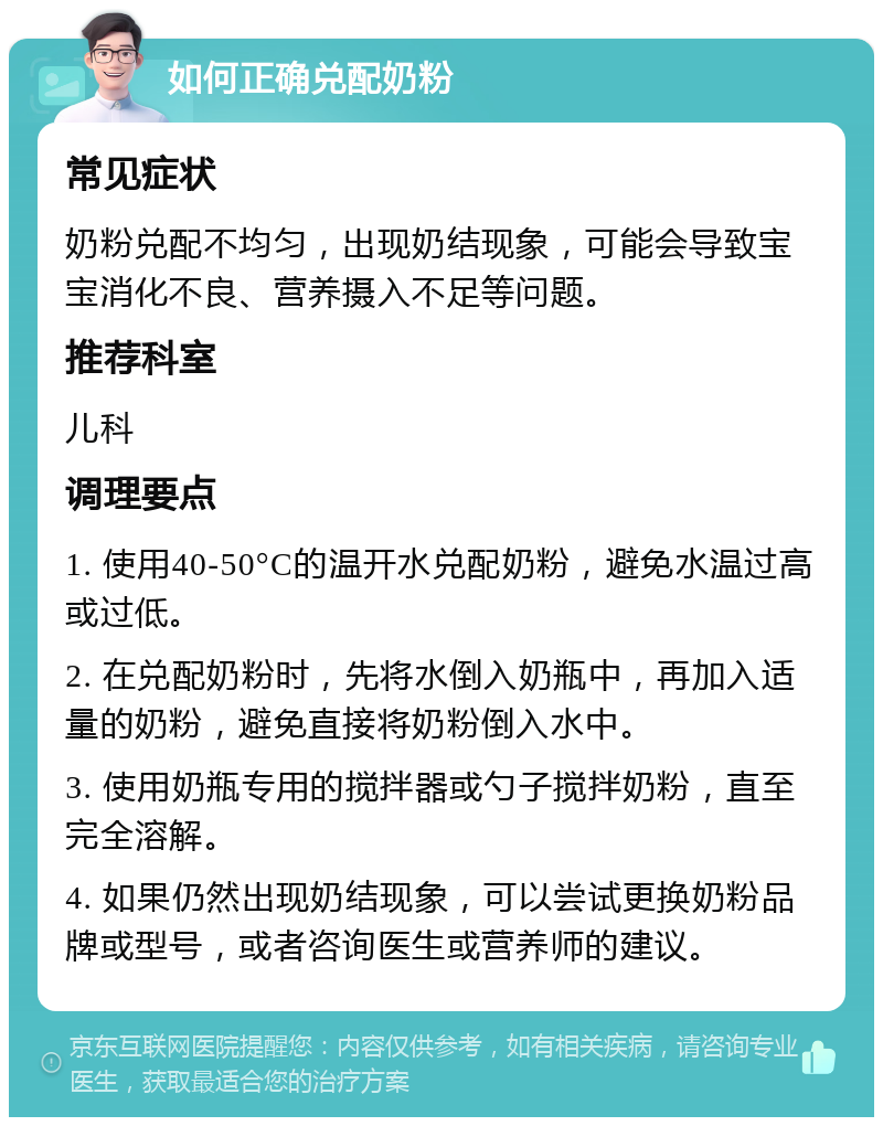 如何正确兑配奶粉 常见症状 奶粉兑配不均匀，出现奶结现象，可能会导致宝宝消化不良、营养摄入不足等问题。 推荐科室 儿科 调理要点 1. 使用40-50°C的温开水兑配奶粉，避免水温过高或过低。 2. 在兑配奶粉时，先将水倒入奶瓶中，再加入适量的奶粉，避免直接将奶粉倒入水中。 3. 使用奶瓶专用的搅拌器或勺子搅拌奶粉，直至完全溶解。 4. 如果仍然出现奶结现象，可以尝试更换奶粉品牌或型号，或者咨询医生或营养师的建议。