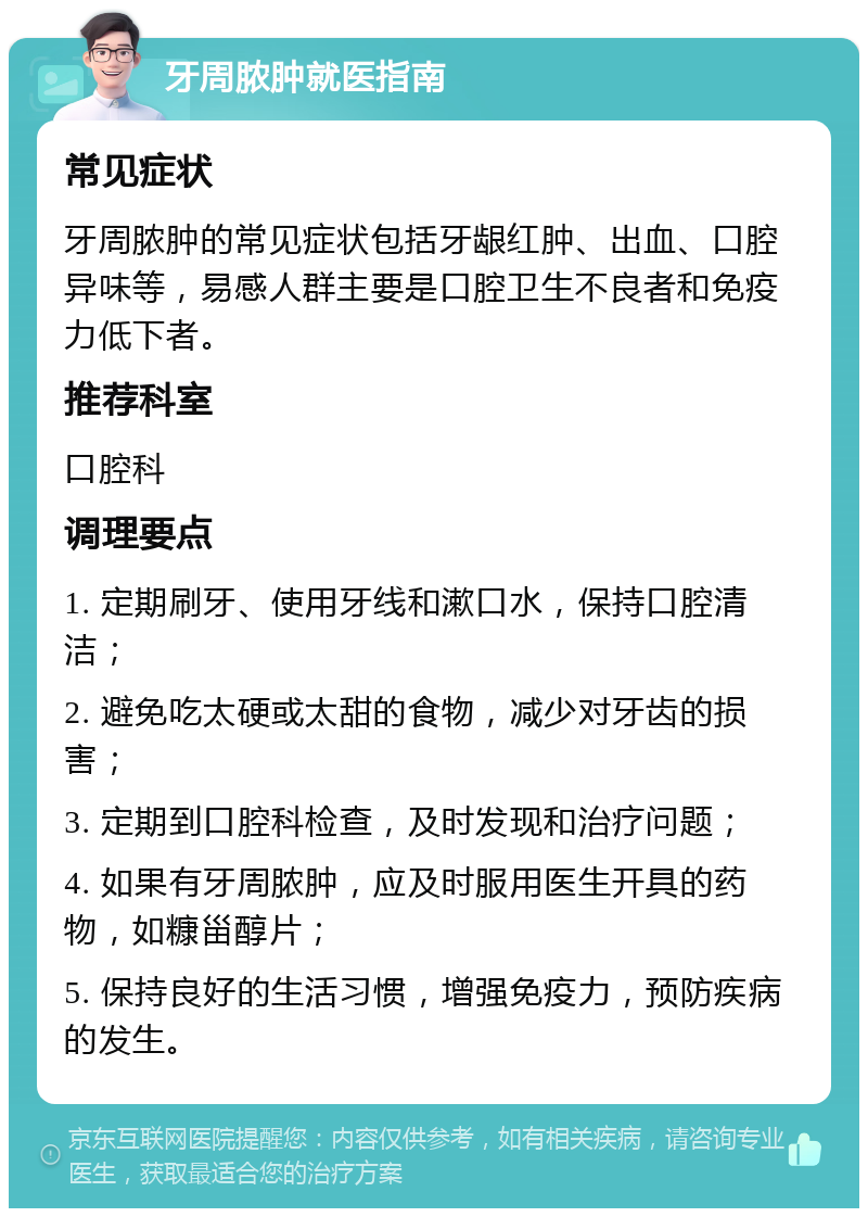 牙周脓肿就医指南 常见症状 牙周脓肿的常见症状包括牙龈红肿、出血、口腔异味等，易感人群主要是口腔卫生不良者和免疫力低下者。 推荐科室 口腔科 调理要点 1. 定期刷牙、使用牙线和漱口水，保持口腔清洁； 2. 避免吃太硬或太甜的食物，减少对牙齿的损害； 3. 定期到口腔科检查，及时发现和治疗问题； 4. 如果有牙周脓肿，应及时服用医生开具的药物，如糠甾醇片； 5. 保持良好的生活习惯，增强免疫力，预防疾病的发生。