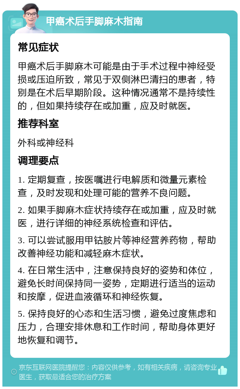 甲癌术后手脚麻木指南 常见症状 甲癌术后手脚麻木可能是由于手术过程中神经受损或压迫所致，常见于双侧淋巴清扫的患者，特别是在术后早期阶段。这种情况通常不是持续性的，但如果持续存在或加重，应及时就医。 推荐科室 外科或神经科 调理要点 1. 定期复查，按医嘱进行电解质和微量元素检查，及时发现和处理可能的营养不良问题。 2. 如果手脚麻木症状持续存在或加重，应及时就医，进行详细的神经系统检查和评估。 3. 可以尝试服用甲钴胺片等神经营养药物，帮助改善神经功能和减轻麻木症状。 4. 在日常生活中，注意保持良好的姿势和体位，避免长时间保持同一姿势，定期进行适当的运动和按摩，促进血液循环和神经恢复。 5. 保持良好的心态和生活习惯，避免过度焦虑和压力，合理安排休息和工作时间，帮助身体更好地恢复和调节。