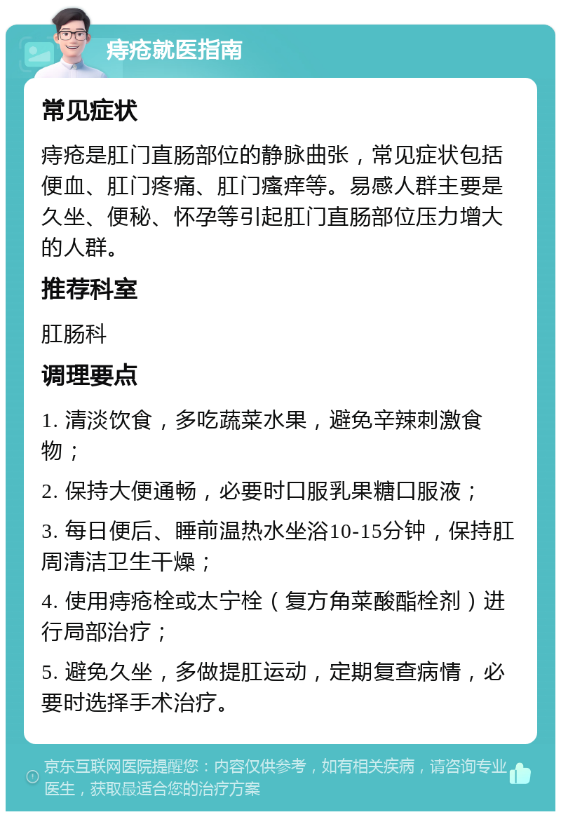 痔疮就医指南 常见症状 痔疮是肛门直肠部位的静脉曲张，常见症状包括便血、肛门疼痛、肛门瘙痒等。易感人群主要是久坐、便秘、怀孕等引起肛门直肠部位压力增大的人群。 推荐科室 肛肠科 调理要点 1. 清淡饮食，多吃蔬菜水果，避免辛辣刺激食物； 2. 保持大便通畅，必要时口服乳果糖口服液； 3. 每日便后、睡前温热水坐浴10-15分钟，保持肛周清洁卫生干燥； 4. 使用痔疮栓或太宁栓（复方角菜酸酯栓剂）进行局部治疗； 5. 避免久坐，多做提肛运动，定期复查病情，必要时选择手术治疗。