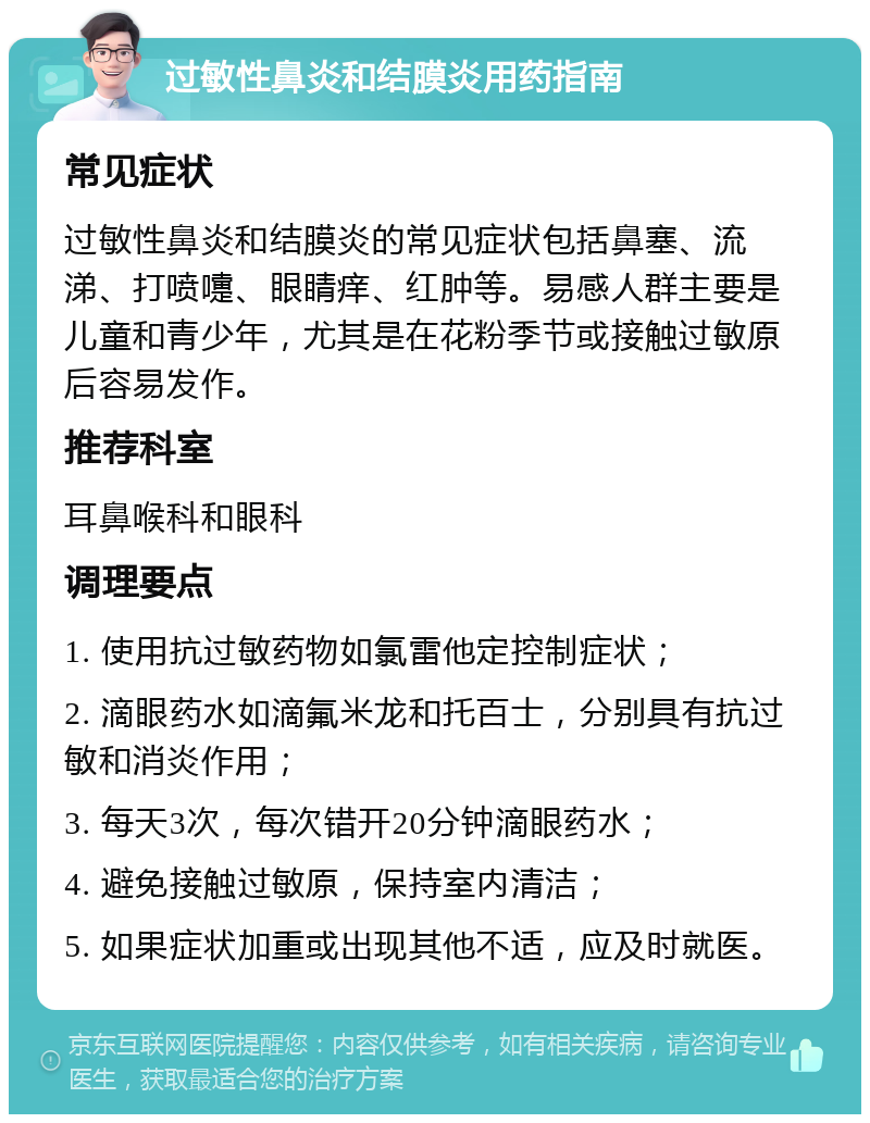 过敏性鼻炎和结膜炎用药指南 常见症状 过敏性鼻炎和结膜炎的常见症状包括鼻塞、流涕、打喷嚏、眼睛痒、红肿等。易感人群主要是儿童和青少年，尤其是在花粉季节或接触过敏原后容易发作。 推荐科室 耳鼻喉科和眼科 调理要点 1. 使用抗过敏药物如氯雷他定控制症状； 2. 滴眼药水如滴氟米龙和托百士，分别具有抗过敏和消炎作用； 3. 每天3次，每次错开20分钟滴眼药水； 4. 避免接触过敏原，保持室内清洁； 5. 如果症状加重或出现其他不适，应及时就医。