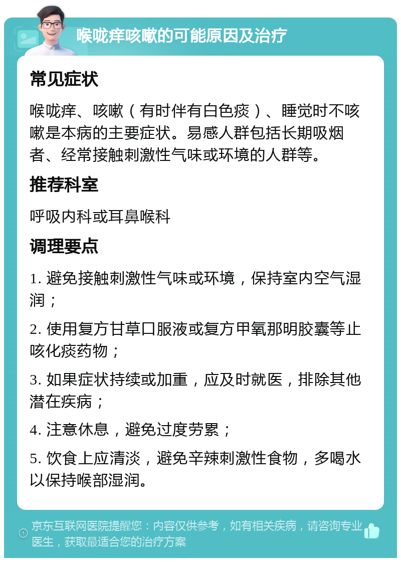 喉咙痒咳嗽的可能原因及治疗 常见症状 喉咙痒、咳嗽（有时伴有白色痰）、睡觉时不咳嗽是本病的主要症状。易感人群包括长期吸烟者、经常接触刺激性气味或环境的人群等。 推荐科室 呼吸内科或耳鼻喉科 调理要点 1. 避免接触刺激性气味或环境，保持室内空气湿润； 2. 使用复方甘草口服液或复方甲氧那明胶囊等止咳化痰药物； 3. 如果症状持续或加重，应及时就医，排除其他潜在疾病； 4. 注意休息，避免过度劳累； 5. 饮食上应清淡，避免辛辣刺激性食物，多喝水以保持喉部湿润。