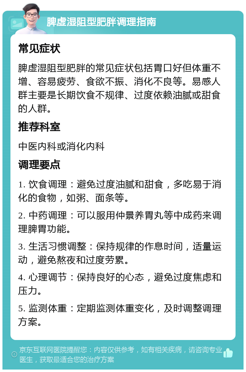 脾虚湿阻型肥胖调理指南 常见症状 脾虚湿阻型肥胖的常见症状包括胃口好但体重不增、容易疲劳、食欲不振、消化不良等。易感人群主要是长期饮食不规律、过度依赖油腻或甜食的人群。 推荐科室 中医内科或消化内科 调理要点 1. 饮食调理：避免过度油腻和甜食，多吃易于消化的食物，如粥、面条等。 2. 中药调理：可以服用仲景养胃丸等中成药来调理脾胃功能。 3. 生活习惯调整：保持规律的作息时间，适量运动，避免熬夜和过度劳累。 4. 心理调节：保持良好的心态，避免过度焦虑和压力。 5. 监测体重：定期监测体重变化，及时调整调理方案。