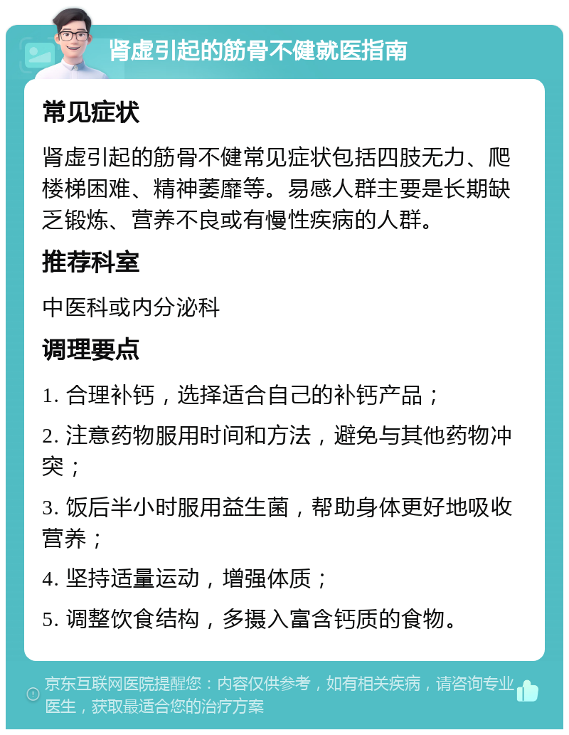 肾虚引起的筋骨不健就医指南 常见症状 肾虚引起的筋骨不健常见症状包括四肢无力、爬楼梯困难、精神萎靡等。易感人群主要是长期缺乏锻炼、营养不良或有慢性疾病的人群。 推荐科室 中医科或内分泌科 调理要点 1. 合理补钙，选择适合自己的补钙产品； 2. 注意药物服用时间和方法，避免与其他药物冲突； 3. 饭后半小时服用益生菌，帮助身体更好地吸收营养； 4. 坚持适量运动，增强体质； 5. 调整饮食结构，多摄入富含钙质的食物。