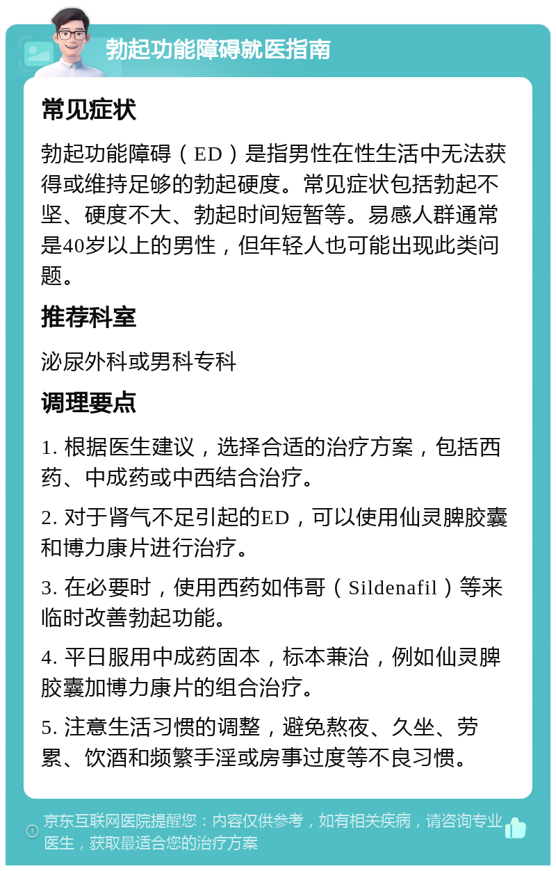 勃起功能障碍就医指南 常见症状 勃起功能障碍（ED）是指男性在性生活中无法获得或维持足够的勃起硬度。常见症状包括勃起不坚、硬度不大、勃起时间短暂等。易感人群通常是40岁以上的男性，但年轻人也可能出现此类问题。 推荐科室 泌尿外科或男科专科 调理要点 1. 根据医生建议，选择合适的治疗方案，包括西药、中成药或中西结合治疗。 2. 对于肾气不足引起的ED，可以使用仙灵脾胶囊和博力康片进行治疗。 3. 在必要时，使用西药如伟哥（Sildenafil）等来临时改善勃起功能。 4. 平日服用中成药固本，标本兼治，例如仙灵脾胶囊加博力康片的组合治疗。 5. 注意生活习惯的调整，避免熬夜、久坐、劳累、饮酒和频繁手淫或房事过度等不良习惯。