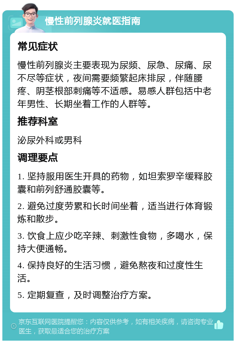 慢性前列腺炎就医指南 常见症状 慢性前列腺炎主要表现为尿频、尿急、尿痛、尿不尽等症状，夜间需要频繁起床排尿，伴随腰疼、阴茎根部刺痛等不适感。易感人群包括中老年男性、长期坐着工作的人群等。 推荐科室 泌尿外科或男科 调理要点 1. 坚持服用医生开具的药物，如坦索罗辛缓释胶囊和前列舒通胶囊等。 2. 避免过度劳累和长时间坐着，适当进行体育锻炼和散步。 3. 饮食上应少吃辛辣、刺激性食物，多喝水，保持大便通畅。 4. 保持良好的生活习惯，避免熬夜和过度性生活。 5. 定期复查，及时调整治疗方案。