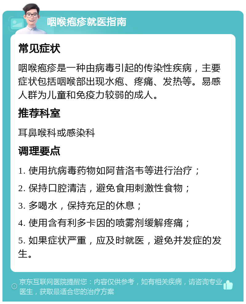 咽喉疱疹就医指南 常见症状 咽喉疱疹是一种由病毒引起的传染性疾病，主要症状包括咽喉部出现水疱、疼痛、发热等。易感人群为儿童和免疫力较弱的成人。 推荐科室 耳鼻喉科或感染科 调理要点 1. 使用抗病毒药物如阿昔洛韦等进行治疗； 2. 保持口腔清洁，避免食用刺激性食物； 3. 多喝水，保持充足的休息； 4. 使用含有利多卡因的喷雾剂缓解疼痛； 5. 如果症状严重，应及时就医，避免并发症的发生。