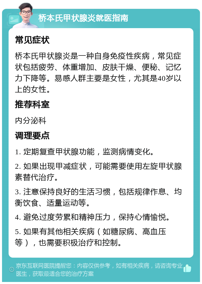 桥本氏甲状腺炎就医指南 常见症状 桥本氏甲状腺炎是一种自身免疫性疾病，常见症状包括疲劳、体重增加、皮肤干燥、便秘、记忆力下降等。易感人群主要是女性，尤其是40岁以上的女性。 推荐科室 内分泌科 调理要点 1. 定期复查甲状腺功能，监测病情变化。 2. 如果出现甲减症状，可能需要使用左旋甲状腺素替代治疗。 3. 注意保持良好的生活习惯，包括规律作息、均衡饮食、适量运动等。 4. 避免过度劳累和精神压力，保持心情愉悦。 5. 如果有其他相关疾病（如糖尿病、高血压等），也需要积极治疗和控制。