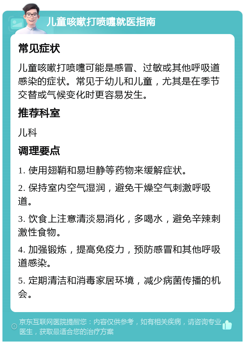 儿童咳嗽打喷嚏就医指南 常见症状 儿童咳嗽打喷嚏可能是感冒、过敏或其他呼吸道感染的症状。常见于幼儿和儿童，尤其是在季节交替或气候变化时更容易发生。 推荐科室 儿科 调理要点 1. 使用翅鞘和易坦静等药物来缓解症状。 2. 保持室内空气湿润，避免干燥空气刺激呼吸道。 3. 饮食上注意清淡易消化，多喝水，避免辛辣刺激性食物。 4. 加强锻炼，提高免疫力，预防感冒和其他呼吸道感染。 5. 定期清洁和消毒家居环境，减少病菌传播的机会。