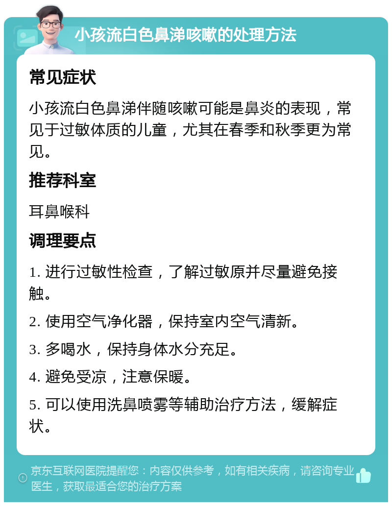 小孩流白色鼻涕咳嗽的处理方法 常见症状 小孩流白色鼻涕伴随咳嗽可能是鼻炎的表现，常见于过敏体质的儿童，尤其在春季和秋季更为常见。 推荐科室 耳鼻喉科 调理要点 1. 进行过敏性检查，了解过敏原并尽量避免接触。 2. 使用空气净化器，保持室内空气清新。 3. 多喝水，保持身体水分充足。 4. 避免受凉，注意保暖。 5. 可以使用洗鼻喷雾等辅助治疗方法，缓解症状。