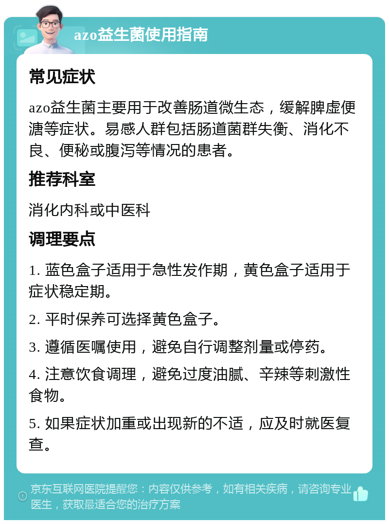 azo益生菌使用指南 常见症状 azo益生菌主要用于改善肠道微生态，缓解脾虚便溏等症状。易感人群包括肠道菌群失衡、消化不良、便秘或腹泻等情况的患者。 推荐科室 消化内科或中医科 调理要点 1. 蓝色盒子适用于急性发作期，黄色盒子适用于症状稳定期。 2. 平时保养可选择黄色盒子。 3. 遵循医嘱使用，避免自行调整剂量或停药。 4. 注意饮食调理，避免过度油腻、辛辣等刺激性食物。 5. 如果症状加重或出现新的不适，应及时就医复查。