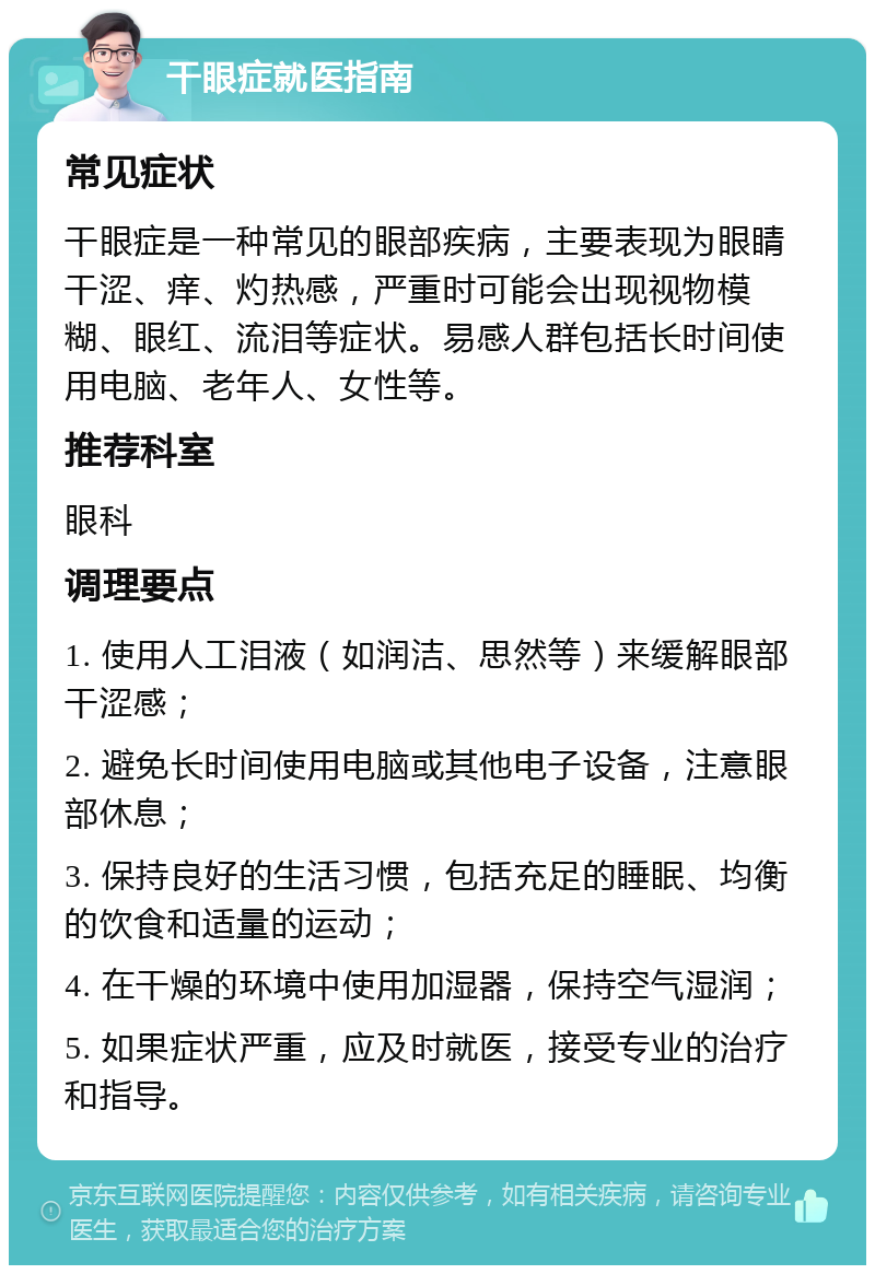 干眼症就医指南 常见症状 干眼症是一种常见的眼部疾病，主要表现为眼睛干涩、痒、灼热感，严重时可能会出现视物模糊、眼红、流泪等症状。易感人群包括长时间使用电脑、老年人、女性等。 推荐科室 眼科 调理要点 1. 使用人工泪液（如润洁、思然等）来缓解眼部干涩感； 2. 避免长时间使用电脑或其他电子设备，注意眼部休息； 3. 保持良好的生活习惯，包括充足的睡眠、均衡的饮食和适量的运动； 4. 在干燥的环境中使用加湿器，保持空气湿润； 5. 如果症状严重，应及时就医，接受专业的治疗和指导。