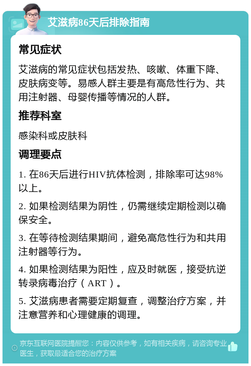 艾滋病86天后排除指南 常见症状 艾滋病的常见症状包括发热、咳嗽、体重下降、皮肤病变等。易感人群主要是有高危性行为、共用注射器、母婴传播等情况的人群。 推荐科室 感染科或皮肤科 调理要点 1. 在86天后进行HIV抗体检测，排除率可达98%以上。 2. 如果检测结果为阴性，仍需继续定期检测以确保安全。 3. 在等待检测结果期间，避免高危性行为和共用注射器等行为。 4. 如果检测结果为阳性，应及时就医，接受抗逆转录病毒治疗（ART）。 5. 艾滋病患者需要定期复查，调整治疗方案，并注意营养和心理健康的调理。