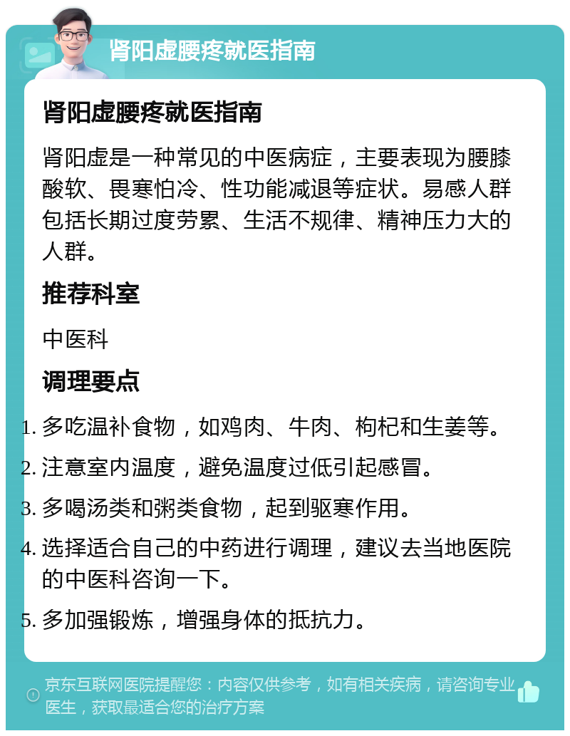 肾阳虚腰疼就医指南 肾阳虚腰疼就医指南 肾阳虚是一种常见的中医病症，主要表现为腰膝酸软、畏寒怕冷、性功能减退等症状。易感人群包括长期过度劳累、生活不规律、精神压力大的人群。 推荐科室 中医科 调理要点 多吃温补食物，如鸡肉、牛肉、枸杞和生姜等。 注意室内温度，避免温度过低引起感冒。 多喝汤类和粥类食物，起到驱寒作用。 选择适合自己的中药进行调理，建议去当地医院的中医科咨询一下。 多加强锻炼，增强身体的抵抗力。