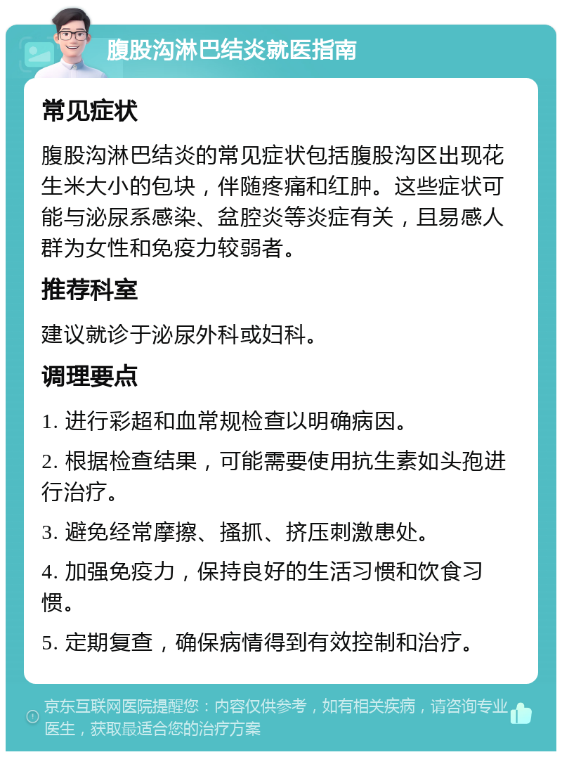 腹股沟淋巴结炎就医指南 常见症状 腹股沟淋巴结炎的常见症状包括腹股沟区出现花生米大小的包块，伴随疼痛和红肿。这些症状可能与泌尿系感染、盆腔炎等炎症有关，且易感人群为女性和免疫力较弱者。 推荐科室 建议就诊于泌尿外科或妇科。 调理要点 1. 进行彩超和血常规检查以明确病因。 2. 根据检查结果，可能需要使用抗生素如头孢进行治疗。 3. 避免经常摩擦、搔抓、挤压刺激患处。 4. 加强免疫力，保持良好的生活习惯和饮食习惯。 5. 定期复查，确保病情得到有效控制和治疗。