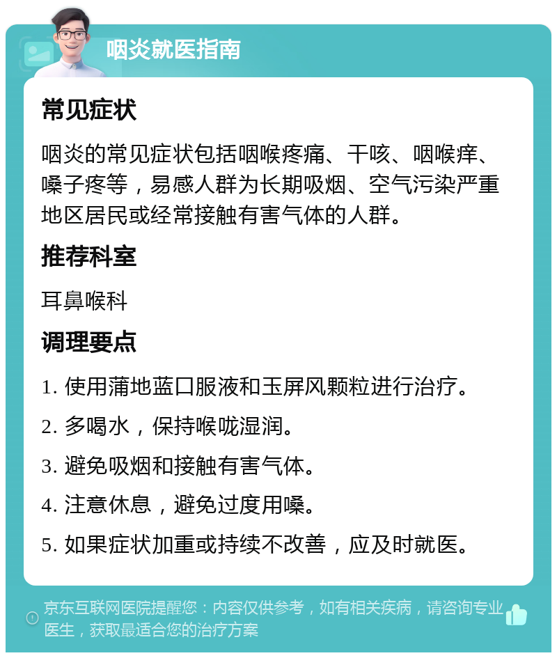 咽炎就医指南 常见症状 咽炎的常见症状包括咽喉疼痛、干咳、咽喉痒、嗓子疼等，易感人群为长期吸烟、空气污染严重地区居民或经常接触有害气体的人群。 推荐科室 耳鼻喉科 调理要点 1. 使用蒲地蓝口服液和玉屏风颗粒进行治疗。 2. 多喝水，保持喉咙湿润。 3. 避免吸烟和接触有害气体。 4. 注意休息，避免过度用嗓。 5. 如果症状加重或持续不改善，应及时就医。