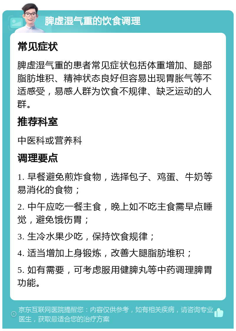 脾虚湿气重的饮食调理 常见症状 脾虚湿气重的患者常见症状包括体重增加、腿部脂肪堆积、精神状态良好但容易出现胃胀气等不适感受，易感人群为饮食不规律、缺乏运动的人群。 推荐科室 中医科或营养科 调理要点 1. 早餐避免煎炸食物，选择包子、鸡蛋、牛奶等易消化的食物； 2. 中午应吃一餐主食，晚上如不吃主食需早点睡觉，避免饿伤胃； 3. 生冷水果少吃，保持饮食规律； 4. 适当增加上身锻炼，改善大腿脂肪堆积； 5. 如有需要，可考虑服用健脾丸等中药调理脾胃功能。